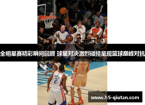全明星赛精彩瞬间回顾 球星对决激烈碰撞呈现篮球巅峰对抗