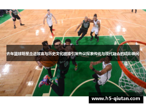 去年篮球明星走进故宫与历史文化碰撞引发热议探索传统与现代融合的精彩瞬间