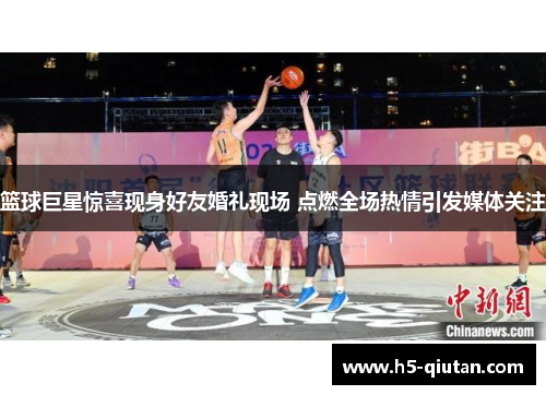 篮球巨星惊喜现身好友婚礼现场 点燃全场热情引发媒体关注