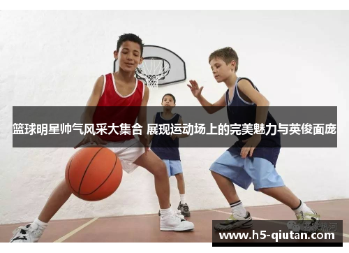 篮球明星帅气风采大集合 展现运动场上的完美魅力与英俊面庞