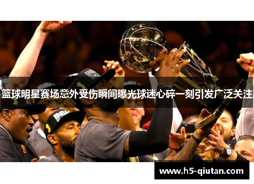 篮球明星赛场意外受伤瞬间曝光球迷心碎一刻引发广泛关注