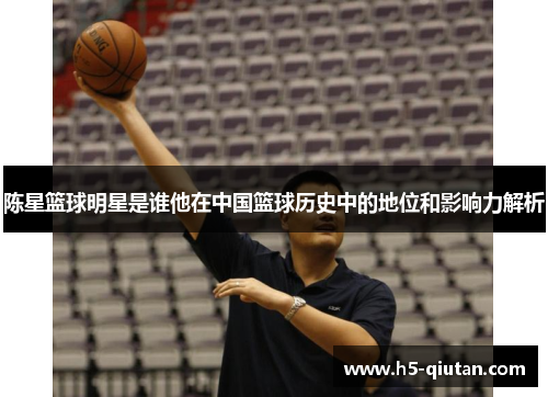 陈星篮球明星是谁他在中国篮球历史中的地位和影响力解析