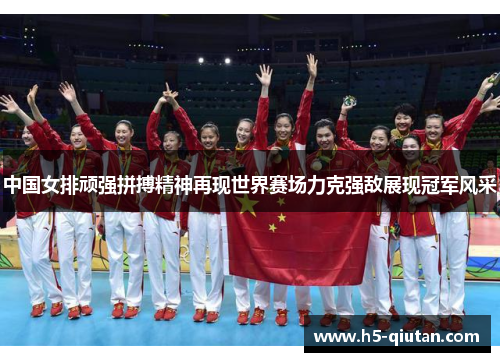 中国女排顽强拼搏精神再现世界赛场力克强敌展现冠军风采