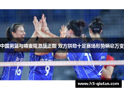 中国男篮与喀麦隆激战正酣 双方拼劲十足赛场形势瞬息万变