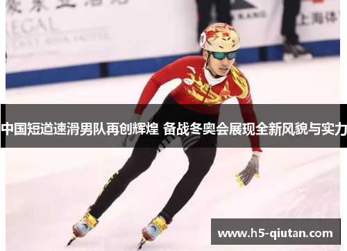 中国短道速滑男队再创辉煌 备战冬奥会展现全新风貌与实力