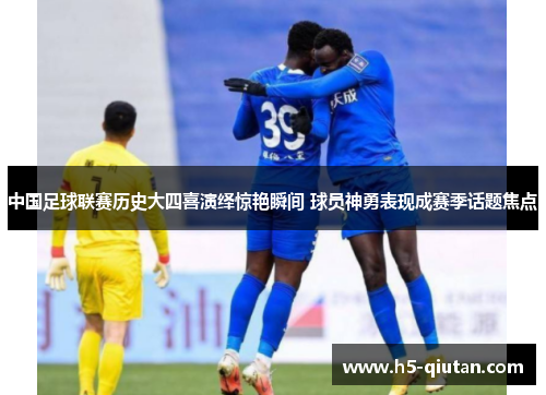 中国足球联赛历史大四喜演绎惊艳瞬间 球员神勇表现成赛季话题焦点