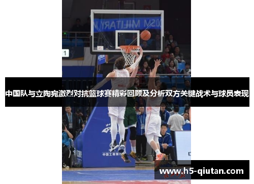 中国队与立陶宛激烈对抗篮球赛精彩回顾及分析双方关键战术与球员表现