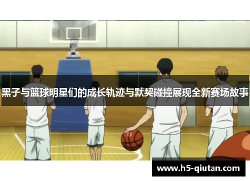 黑子与篮球明星们的成长轨迹与默契碰撞展现全新赛场故事