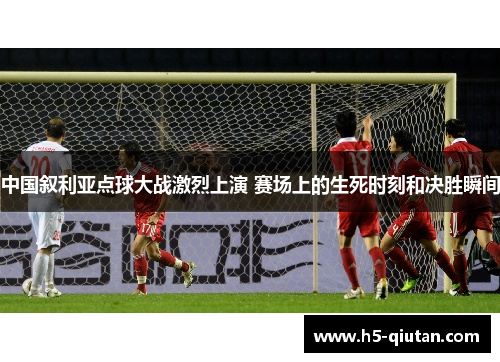 中国叙利亚点球大战激烈上演 赛场上的生死时刻和决胜瞬间