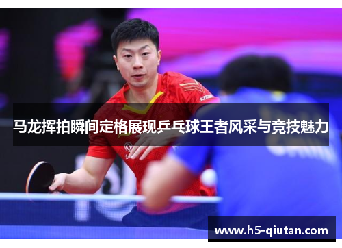 马龙挥拍瞬间定格展现乒乓球王者风采与竞技魅力